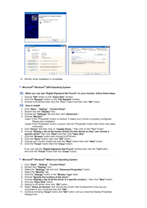 Page 26 
 
     
 
10. Monitor driver installation is completed.  
 
 
 
   Microsoft® Windows® 2000 Operating System 
 
When you can see Digital Signature Not Found on your monitor, follow these steps.
1. Choose 
OK button on the 
Insert disk window.  
2. Click the 
Browse button on the 
File Needed window.  
3. Choose A:(D:\Driver) then click the Open button and then click 
O
K button.  
How to install
1. Click 
Start , 
Setting , 
Control Panel.  
2. Double click the 
Display Icon.  
3. Choose the 
Settings...