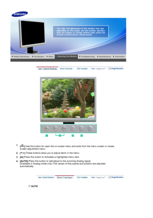 Page 29 
 
1.[]  Use this button for open the on-screen menu and exits from the menu screen or closes 
screen adjustment menu. 
2. [ ]  These buttons allow you to adjust items in the menu.
3. [ ] Press this button to Activates a highlighted menu item.
4. [AUTO]  Press this button to self-adjust to the incoming Analog signal.  
(Available in Analog mode only) The values of fine,coarse and position are adjusted 
automatically.
 
 AUTO 
 