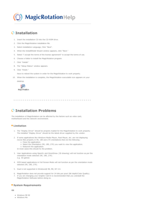 Page 41 
 Installation  
1. Insert the installation CD into the CD-ROM drive.  
2. Click the MagicRotation installation file.  
3. Select installation Language, Click Next.  
4. When the InstallShield Wizard window appears, click Next.  
5. Select I accept the terms of the license agreement to accept the terms of use.  
6. Choose a folder to install the MagicRotation program.  
7. Click Install.  
8. The Setup Status window appears.  
9. Click Finish. Have to reboot the system in order for the MagicRotation to...