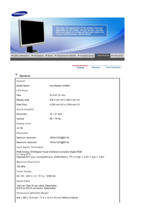 Page 48 
 
 General 
General
Model Name SyncMaster 204BM
LCD Panel
Size 20 inch (51 cm)
Display area 408.0 mm (H) x 306.0 mm (V)
Pixel Pitch 0.255 mm (H) x 0.255 mm (V)
Synchronization
Horizontal 30 ~ 81 kHz
Vertical 56 ~ 75 Hz
Display Color
16.7M
Resolution
Optimum resolution 1600x1200@60 Hz
Maximum resolution 1600x1200@60 Hz
Input Signal, Terminated
RGB Analog, DVI(Digital Visual Interface) Compliant Digital RGB 
0.7 Vp-p ±5 % 
Separate H/V sync, Composite sync, SOG(Option), TTL (V high  ≥ 2.0V, V low 
≤...