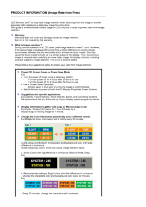 Page 55PRODUCT INFORMATION (Image Retention Free) 
 
LCD Monitors and TVs may have image retention when switching from one image to another 
especially after displaying a stationary image for a long time.  
This guide is to demonstrate correct usage of LCD products in order to protect them from Image 
retention.  
 
WarrantyWarranty does not cover any damage caused by image retention.  
Burn-in is not covered by the warranty. 
What is Image retention ? 
During normal operation of a LCD panel, pixel image...