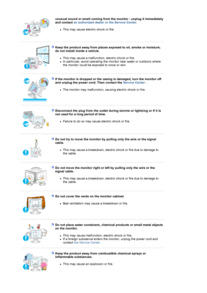Page 7unusual sound or smell coming from the monitor - unplug it immediately 
and contact an authorized dealer or the Service Center.   
zThis may cause electric shock or fire.  
 
 
Keep the product away from places exposed to oil, smoke or moisture; 
do not install inside a vehicle. 
zThis may cause a malfunction, electric shock or fire.  zIn particular, avoid operating the monitor near water or outdoors where 
the monitor could be exposed to snow or rain.  
 
 
If the monitor is dropped or the casing is...