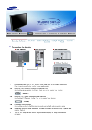 Page 13    
 
 
 Connecting the Monitor 
1. Connect the power cord for your monitor to the power port on the back of the monitor. 
Plug the power cord for the monitor into a nearby outlet.
2-1. Using the D-sub (Analog) connector on the video card. 
Connect the signal cable to the 15-pin, D-sub port on the back of your monitor. 
 
[ RGB IN ]  
2-2. Using the DVI (Digital) connector on the video card. 
Connect the DVI Cable to the DVI Port on the back of your Monitor. 
 
[ DVI IN ]  
2-3. Connected to a...