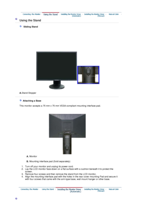 Page 14 
 Using the Stand 
 
   Sliding Stand
A.Stand Stopper
 
   Attaching a Base 
    This monitor accepts a 75 mm x 75 mm VESA-compliant mounting interface pad.
A. Monitor  
 
B. Mounting interface pad (Sold separately) 
 
   1. Turn off your monitor and unplug its power cord.  
2. Lay the LCD monitor face-down on a flat surface with a cushion beneath it to protect the 
screen.  
3. Remove four screws and then remove the stand from the LCD monitor.  
4. Align the mounting interface pad with the holes in the...