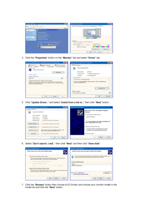 Page 17     
 
4. Click the 
Properties button on the 
Monitor tab and select 
Driver tab.  
 
     
 
5. Click 
Update Driver.. and select 
Install from a list or.. then click 
Next button.  
 
     
 
6. Select 
Dont search ,I will.. then click 
Next and then click 
Have disk.  
 
     
 
7. Click the 
Browse button then choose A:(D:\Driver) and choose your monitor model in the 
model list and click the 
Next button.  
 
 