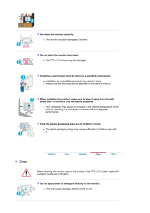 Page 5 
 
Set down the monitor carefully. 
zThe monitor could be damaged or broken.  
 
 
Do not place the monitor face down. 
zThe TFT-LCD surface may be damaged.  
 
 
Installing a wall bracket must be done by a qualified professional. 
zInstallation by unqualified personnel may result in injury.  
zAlways use the mounting device specified in the owners manual.  
 
 
When installing the product, make sure to keep it away from the wall 
(more than 10 cm/4inch ) for ventilation purposes. 
zPoor ventilation may...