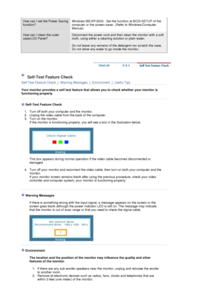 Page 49How can I set the Power Saving 
function?Windows ME/XP/2000 : Set the function at BIOS-SETUP of the 
computer or the screen saver. (Refer to Windows/Computer 
Manual).  
How can I clean the outer 
case/LCD Panel?Disconnect the power cord and then clean the monitor with a soft 
cloth, using either a cleaning solution or plain water.  
 
Do not leave any remains of the detergent nor scratch the case. 
Do not allow any water to go inside the monitor. 
 
 
 Self-Test Feature Check 
Self-Test Feature Check  |...