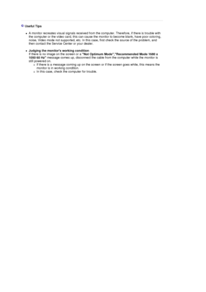 Page 50 
 
 Useful Tips 
 
zA monitor recreates visual signals received from the computer. Therefore, if there is trouble with 
the computer or the video card, this can cause the monitor to become blank, have poor coloring, 
noise, Video mode not supported, etc. In this case, first check the source of the problem, and 
then contact the Service Center or your dealer.  
 
zJudging the monitors working condition  
If there is no image on the screen or a 
Not Optimum Mode,Recommended Mode 1680 x 
1050 60 Hz message...