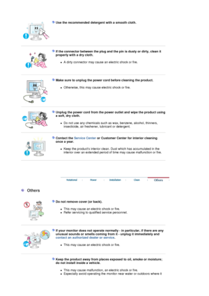 Page 6 
Use the recommended detergent with a smooth cloth.  
 
 
If the connector between the plug and the pin is dusty or dirty, clean it 
properly with a dry cloth. 
zA dirty connector may cause an electric shock or fire.  
 
 
Make sure to unplug the power cord before cleaning the product. 
zOtherwise, this may cause electric shock or fire.  
 
 
Unplug the power cord from the power outlet and wipe the product using 
a soft, dry cloth. 
zDo not use any chemicals such as wax, benzene, alcohol, thinners,...