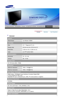 Page 51    
 
 
 General 
General
Model NameSyncMaster 205BW
LCD Panel
Size20.1  Diagonal (51 cm)
Display area433.44 mm (H) x 270.9 mm (V)
Pixel Pitch0.258 mm (H) x 0.258 mm (V)
Typea-si TFT active matrix
Synchronization
Horizontal30 ~ 81 k Hz
Vertical56 ~ 75 Hz
Display Color
16.7 M Colors (8bit + RGB) 
Resolution
Optimum resolution1680 x 1050@60 Hz
Maximum resolution1680 x 1050@60 Hz
Input Signal, Terminated
RGB Analog , DVI(Digital Visual Interface) Compliant Digital RGB  
0.7Vp-p Positive at 75 Ω ±10%...