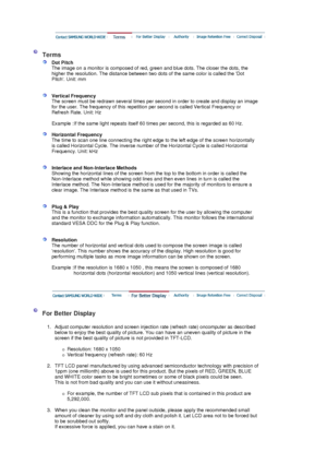 Page 56 
 
 Terms 
 
Dot Pitch 
The image on a monitor is composed of red, green and blue dots. The closer the dots, the 
higher the resolution. The distance between two dots of the same color is called the Dot 
Pitch. Unit: mm 
 
 
Vertical Frequency 
The screen must be redrawn several times per second in order to create and display an image 
for the user. The frequency of this repetition per second is called Vertical Frequency or 
Refresh Rate. Unit: Hz  
   
Example : If the same light repeats itself 60...