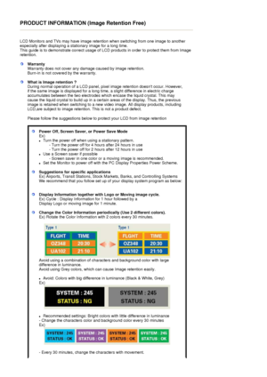 Page 58PRODUCT INFORMATION (Image Retention Free) 
 
LCD Monitors and TVs may have image retention when switching from one image to another 
especially after displaying a stationary image for a long time.  
This guide is to demonstrate correct usage of LCD products in order to protect them from Image 
retention.  
 
WarrantyWarranty does not cover any damage caused by image retention.  
Burn-in is not covered by the warranty. 
What is Image retention ? 
During normal operation of a LCD panel, pixel image...