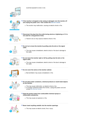 Page 7could be exposed to snow or rain.  
 
 
If the monitor is dropped or the casing is damaged, turn the monitor off 
and unplug the power cord. Then contact the Service Center . 
zThe monitor may malfunction, causing an electric shock or fire.  
 
 
Disconnect the plug from the outlet during storms or lightening or if it is 
not used for a long period of time. 
zFailure to do so may cause an electric shock or fire.  
 
 
Do not try to move the monitor by pulling only the wire or the signal 
cable. 
zThis...