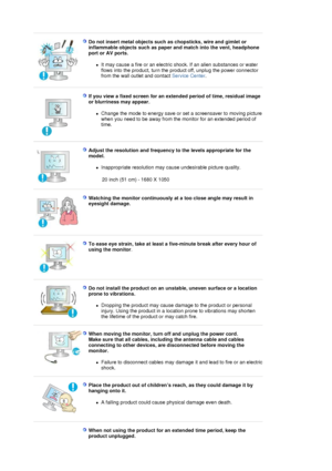 Page 8 
Do not insert metal objects such as chopsticks, wire and gimlet or 
inflammable objects such as paper and match into the vent, headphone 
port or AV ports. 
zIt may cause a fire or an electric shock. If an alien substances or water 
flows into the product, turn the product off, unplug the power connector 
from the wall outlet and contact Service Center.  
 
 
If you view a fixed screen for an extended period of time, residual image 
or blurriness may appear. 
zChange the mode to energy save or set a...