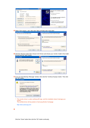 Page 21   
 
Select Dont search ,I will. then click Next and then click Have disk.  
  
 
Click the Browse button then choose A:(D:\Driver) and choose your monitor model in the model 
list and click the Next button.  
  
 
If you can see following Message window, then click the Continue Anyway button. Then click 
the OK button.  
 
 
 
 
This monitor driver is under certifying MS logo, and this installation doesnt damage your 
system.  
The certified driver will be posted on Samsung Monitor homepage...