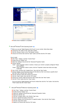 Page 22 
 
 
   
 
Monitor driver installation is completed.  
 
Microsoft® Windows® 2000 Operating System  
 
 When you can see Digital Signature Not Found on your monitor, follow these steps.  
 
 
How to install 
Choose the OK button on the Insert disk window. 
Click the Browse button on the File Needed window. 
Choose A:(D:\Driver) then click the Open button and then click the OK button. 
Click Start, Setting, and then Control Panel. 
Double click the Display icon. 
Select the Settings tab and click the...