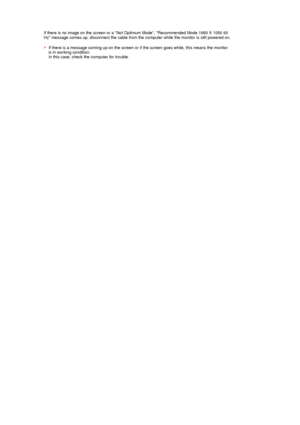 Page 38 
If there is no image on the screen or a Not Optimum Mode, Recommended Mode 1680 X 1050 60 
Hz message comes up, disconnect the cable from the computer while the monitor is still powered on.  
 
If there is a message coming up on the screen or if the screen goes white, this means the monitor 
is in working condition.  
In this case, check the computer for trouble. 
 