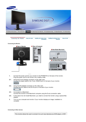 Page 14 
Connecting the Monitor 
 
1.Connect the power cord for your monitor to  the POWER IN on the back of the monitor. 
Plug the power cord for the  monitor into a nearby outlet.
2-1. Using the D-sub (Analog) connector on the video card.  
Connect the signal cable to the 15-pin, RGB  IN port on the back of your monitor. 
 
2-2. Using the DVI (Digital) connector on the video card. 
Connect the DVI cable to the DVI IN  port on the back of your monitor. 
 
2-3. Connected to a Macintosh. 
Connect the monitor to...