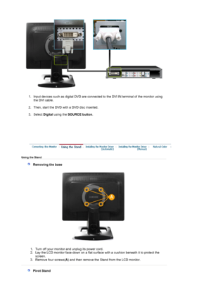 Page 16 
1. Input devices such as digital DVD are connected to the DVI IN terminal of the monitor using 
the DVI cable. 
 
2. Then, start the DVD with a DVD disc inserted.   
3. Select  Digital using the  SOURCE button . 
 
  
 
 Using the Stand  
   Removing the base 
  1. Turn off your monitor and unplug its power cord.  
2. Lay the LCD monitor face-down on a flat surf
ace with a cushion beneath it to protect the 
screen.  
3. Remove four screws(A) and then remove the Stand  from the LCD monitor....