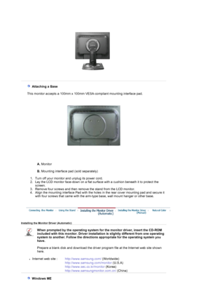 Page 17  
   Attaching a Base 
 
   This monitor accepts a 100mm x 100m m VESA-compliant mounting interface pad.
A. Monitor  
 
B.  Mounting interface pad (sold separately)  
 
   1. Turn off your monitor  and unplug its power cord.  
2. Lay the LCD monitor face-down on a flat surf ace with a cushion beneath it to protect the 
screen.  
3. Remove four screws and then remove  the stand from the LCD monitor.  
4. Align the mounting interface Pad with the holes  in the rear cover mounting pad and secure it 
with...
