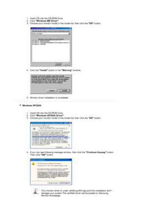 Page 18 
 1. Insert CD into the CD-ROM drive.  
2. Click  Windows ME Driver .  
3. Choose your monitor model in the model list, then click the  OK button. 
 
 
 
4. Click the  Install button in the  Warning window. 
 
 
 
5. Monitor driver installation is completed. 
 
    Windows XP/2000 
 
 
1. Insert CD into the CD-ROM drive.  
2. Click  Windows XP/2000 Driver   
3. Choose your monitor model in the model list, then click the  OK button. 
 
 
 
4. If you can see following message window, then click the...