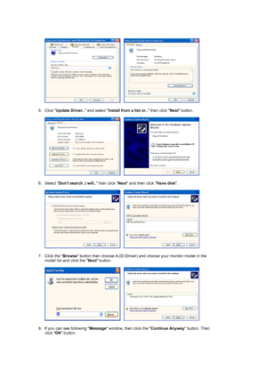 Page 20     
 
5. Click  Update Driver..  and select Install from a list or..  then click Next button.  
 
     
 
6. Select  Dont search ,I will..  then click Next and then click  Have disk.  
 
     
 
7. Click the  Browse button then choose A:(D:\Driver) and  choose your monitor model in the 
model list and click the  Next button.  
 
     
 
8. If you can see following  Message window, then click the  Continue Anyway button. Then 
click  OK button. 
 
 