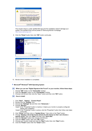 Page 21  
 
This monitor driver is under certified MS  logo,and this installation doesnt damage your 
system.The certified driver will be  posted on Samsung Monitor homepage. 
http://www.samsung.com/ 
 
9. Click the  Close button then click  OK button continually. 
 
 
 
     
 
10. Monitor driver installation is completed. 
 
 
    Microsoft® Windows® 2000 Operating System
 
 
When you can see Digital Signature Not F ound on your monitor, follow these steps.
1. Choose  OK button on the  Insert disk window....