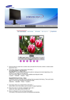 Page 24 
 
1.Use this button for open the on-screen menu and  exits from the menu screen or closes screen 
adjustment menu. 
2.This button allows you to adjust items in the menu. /   Analog/Digital(DVI) : MagicBright™   
MagicBright™ is a new feature providing the optimum viewing environme\
nt depending on the 
contents of the image you are watching.  
Then push button again to circle through available preconfigured modes. \
 
( Custom  → Entertain  → Internet  → Text )  
 
Digital(DVD)/Video/S-Video : Mode...