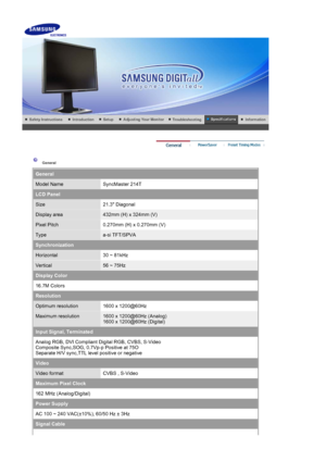 Page 66 
 
 General  
General
Model NameSyncMaster 214T
LCD Panel
Size21.3 Diagonal
Display area432mm (H) x 324mm (V)
Pixel Pitch0.270mm (H) x 0.270mm (V)
Typea-si TFT/SPVA
Synchronization
Horizontal30 ~ 81kHz
Vertical56 ~ 75Hz
Display Color
16.7M Colors 
Resolution
Optimum resolution1600 x 1200@60Hz
Maximum resolution1600 x 1200@60Hz (Analog) 
1600 x 1200@60Hz (Digital)
Input Signal, Terminated
Analog RGB, DVI Compliant Digital RGB, CVBS, S-Video 
Composite Sync,SOG, 0.7Vp-p Positive at 75O 
Separate H/V...