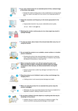 Page 8 
 
Adjust the resolution and frequency to the levels appropriate for the 
model. 
!Inappropriate resolution may cause undesirable picture quality.  
 20 inch - 1600 X 1200 @60 Hz
 
 
Watching the monitor continuously at a too close angle may result in 
eyesight damage. 
 
 
To ease eye strain, take at least a five-minute break after every hour o\
f 
using the monitor . 
 
 
Do not install the product on an unstable, uneven surface or a location \
prone to vibrations.  
!Dropping the product may cause...