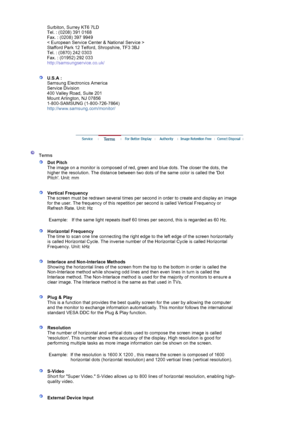 Page 72Surbiton, Surrey KT6 7LD 
Tel. : (0208) 391 0168 
Fax. : (0208) 397 9949 
< European Service Center & National Service > 
Stafford Park 12 Telford, Shropshire, TF3 3BJ 
Tel. : (0870) 242 0303 
Fax. : (01952) 292 033 
http://samsungservice.co.uk/ 
 
 
U.S.A :  
Samsung Electronics America 
Service Division 
400 Valley Road, Suite 201 
Mount Arlington, NJ 07856 
1-800-SAMSUNG (1-800-726-7864) 
http://www.samsung.com/monitor/  
 
 
 
 
 Terms  
 
Dot Pitch 
The image on a monitor is composed of red, green...