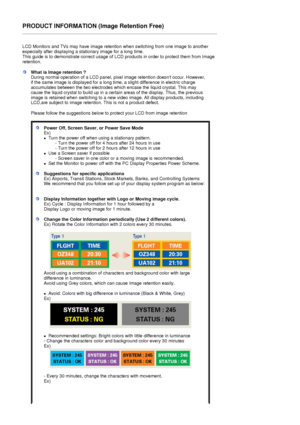 Page 74PRODUCT INFORMATION (Image Retention Free) 
 
LCD Monitors and TVs may have image retention when switching from one image to another 
especially after displaying a stationary image for a long time.  
This guide is to demonstrate correct usage of LCD products in order to protect them from Image 
retention.  
What is Image retention ? 
During normal operation of a LCD panel, pixel image retention doesnt occur. However, 
if the same image is displayed for a long time, a slight difference in electric charge...