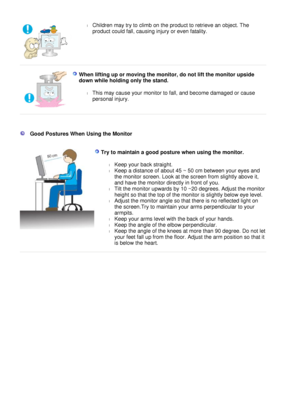 Page 11
l
Children may try to climb on the product to retrieve an object. The 
product could fall, causing injury or even fatality.  
 
  W h e n   l i ft i ng   up   o r   m o v i n g   t h e   m o n i t o r ,  d o   n o t   li ft   t h e   m o n i t o r   u p s i d e 
d o w n  w h il e   h o l d i n g   o n l y   t h e   s t a n d.  
l
T h i s   m a y   c au s e   y o u r   m on i t o r   t o  f a ll ,  a n d   be c o m e   da m aged   o r   c a u s e 
p e r s o n a l   i n j u r y .  
 
 
 
 
   G o o d   P...