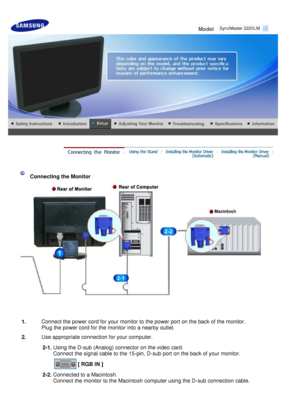 Page 19
 
Model     
 
  Connecting the Monitor 
1.
Connect the power cord for your monitor to the power port on the back of the monitor. 
Plug the power cord for the monitor into a nearby outlet.
2. Use appropriate connection for your computer.
  2-1.Using the D-sub (Analog) connector on the video card. 
Connect the signal cable to the 15-pin, D-sub port on the back of your monitor. 
  [ RGB IN ]  
2-2.
Connected to a Macintosh. 
Connect the monitor to the Macintosh computer using the D-sub connection cable....