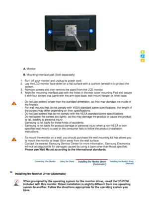 Page 21
 

A.
 Monitor  
 
B.  Mounting interface pad (Sold separately) 
 
   1.Turn off your monitor and unplug its power cord.  
2.Lay the LCD monitor face-down on a flat surface with a cushion beneath it to protect the 
screen.  
3.Remove screws and then remove the stand from the LCD monitor.  
4. Align the mounting interface pad with the holes in the rear cover mounting Pad and secure 
it with four screws that came with the arm-type base, wall mount hanger or other base. 
   l
Do not use screws longer than...