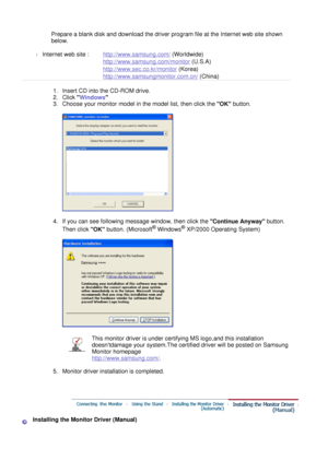 Page 22
 
Prepare a blank disk and download the driver program file at the Internet web site shown 
below. 
 
l Internet web site :   http://www.samsung.com/  (Worldwide)
http://www.samsung.com/monitor  (U.S.A)
http://www.sec.co.kr/monitor  (Korea)
http://www.samsungmonitor.com.cn/  (China)
  1 . I n s e r t   C D   i n t o  t he   CD - R O M   d r i v e .   
2 . Cli ck 
 W i n d o ws    
3 . C h oo s e   y o u r   m o n i t o r   m ode l   i n   t he   m o de l   li s t, t he n   c li c k   t he 
 O K   bu tt...