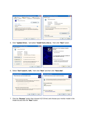 Page 27
   
 
 
5.Click  Update Driver..  and select 
Install from a list or..  then click 
Next button.  
 
     
 
6.Select  Dont search ,I will..  then click 
Next and then click 
Have disk.  
 
     
 
7.Click the  Browse button then choose A:(D:\Driver) and choose your monitor model in the 
model list and click the  Next button.  
  