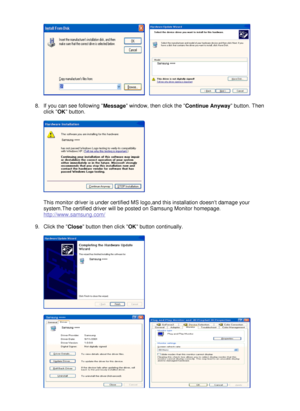 Page 28
   
 
 
8.If you can see following  Message window, then click the 
Continue Anyway button. Then 
click  OK button. 
 
  
 
This monitor driver is under certified MS logo,and this installation doesnt damage your 
system.The certified driver will be posted on Samsung Monitor homepage. 
http://www.samsung.com/  
 
9.Click the  Close button then click 
OK button continually. 
 
 
 
      