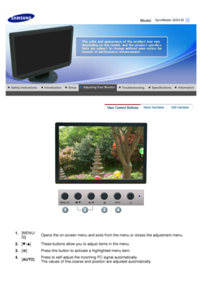 Page 31
 
Model     
 
1. 
[MENU/
] Opens the on-screen menu and exits from the menu or closes the adjustment menu. 
2.  [
] These buttons allow you to adjust items in the menu.
3.  [
] Press this button to activate a highlighted menu item.
4.  [AUTO ]Press to self-adjust the incoming PC signal automatically.  
The values of fine,coarse and position are adjusted automatically.  S y n c M a s t e r   2220LM 