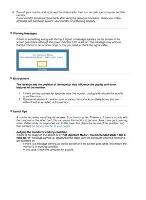 Page 46
4.Turn off your monitor and reconnect the video cable; then turn on both your computer and the 
monitor.  
If your monitor screen remains blank after using the previous procedure, check your video 
controller and computer system; your monitor is functioning properly.   
 
  W a r n i ng   M ess a g e s   
 
I f t he r e   i s   s o m e t h i ng   w r ong   wi t h  t h e   i npu t   s i g na l ,  a   m e ss age   appea r s   on  t h e   sc r e e n   o r   t he 
sc r een   g oe s   b l a n k   a l t hou g...