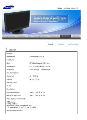 Page 47
 
Model     
 
  General
 G
en eral
M ode l  N ame Syn cM aste r 2220LM
L CD  P an el
S ize 22  W ide  Di agona l  ( 5 5 .9  c m)
Di sp la y a rea 473 .7 6 mm (H ) x  29 6.1  m m(V)
P ix e l  P it ch 0.282  m m  ( H ) x  0 .2 82  m m ( V)
S yn ch ro niz a tion
H oriz on tal 30  ~  81  k Hz
V ertic al 56  H z ~  75  Hz
D is p la y C olor
1 6 .7  M
R es o lu tion
O ptim um  r e so lu tion 1680  x  1 050  @  60  Hz
M axim um  r e so lu tion 1680  x  1 050  @  60  Hz
I n pu t S ig n al, T erm in ated
R G B...