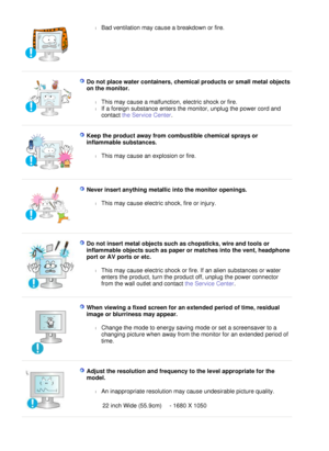 Page 9
l
Bad ventilation may cause a breakdown or fire.  
 
  D o   n o t   p l ace   w a t e r   c o n t a i n e r s ,  c h e m i ca l  p r o d u c t s   o r   s m a ll  m e t a l  o b j e c t s 
o n   t h e   m o n i t o r . 
l
T h i s   m a y   c au s e   a   m a l f u n c t i on ,  e l e c t r i c   s ho ck   o r  f i r e .   
l
I f  a  f o r e i gn   s u b s t an c e   e n t e r s   t he   m o n i t o r ,   unp l ug   t he   po w e r   c o r d   and 
c o n t a c t  t he   S e r v i c e   C e n t er ....