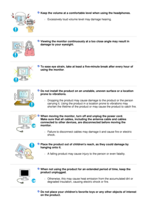 Page 10
Keep the volume at a comfortable level when using the headphones.
 
l Excessively loud volume level may damage hearing.  
 
  V i e w i n g   t h e   m o n i t o r   c o n t i n u o u s l y   a t   a   t o o   c l o se   a n g l e   m a y   r e s u l t  i n 
d a m a g e   t o   y o u r   e y es i g h t.  
 
 
T o   ease   e ye   s t r a i n ,  t a ke   a t  l eas t   a   f i v e - m i n u t e   b r eak   a ft e r   ev e r y   h o u r   o f 
u s i n g   t h e   m o n i t or . 
 
 
D o   n o t  i n s t a...