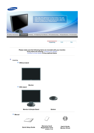 Page 11 
 
 
Please make sure the following items are included with your monitor. If any items are missing,  contact your dealer. 
Contact a local deale
rto buy optional items.   
 
 
 
 
 Unpacking 
   
 Without stand 
  
  Monito
r 
   
 With stand 
  
  Monitor & Sim
ple Stand Bottom
 
 
   
 Manual  
 
 
Quick Setup Guide Warranty Card/ 
Registration Card  
(Not available in all  Users Guide, 
Monitor Driver
 