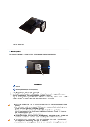 Page 15 
 
 Monitor and Bottom   
   Attaching a Base 
   This monitor accepts a 75.0 mm x 75.0 mm VESA-compliant mounting interface pad.
Simple stand
 Monitor  
   Mounting interface pad (Sold separately) 
 
  1. Turn off your monitor and unplug its power cord.   2. Lay the LCD monitor face-down on a flat surface with a cushion beneath it to protect the screen.  
3. Remove four screws and then remove the stand from the LCD monitor.  
4. Align the mounting interface pad with the holes in the rear cover mounting...