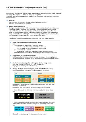 Page 66PRODUCT INFORMATION (Image Retention Free) 
 
LCD Monitors and TVs may have an image retention when switching from one image to another 
especially after displaying a stationary image for a long time.  
This guide is to demonstrate a correct usage of LCD products in order to protect them from 
Image retention.  
 
WarrantyWarranty does not cover any damage caused by image retention.  
Burn-in is not covered by the warranty. 
What is Image retention ? 
During normal operation of a LCD panel, pixel image...