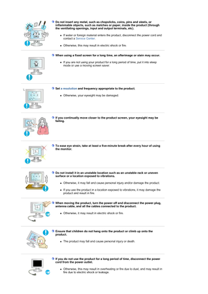 Page 8Do not insert any metal, such as chopsticks, coins, pins and steels, or 
inflammable objects, such as matches  or paper, inside the product (through 
the ventilating openings, input and output terminals, etc). 
zIf water or foreign material enters the product, disconnect the power cord and 
contact a  Service Center . 
zOtherwise, this may result  in electric shock or fire. 
 
 
When using a fixed screen  for a long time, an afterimage or stain may occur. 
zIf you are not using your product for a long...