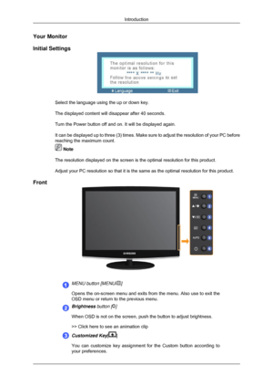 Page 11Your Monitor
Initial Settings
Select the language using the up or down key.
The displayed content will disappear after 40 seconds.
Turn the Power button off and on. It will be displayed again.
It can be displayed up to three (3) times. Make sure to adjust the res\
olution of your PC before
reaching the maximum count.
 Note
The resolution displayed on the screen is the optimal resolution for thi\
s product.
Adjust your PC resolution so that it is the same as the optimal resoluti\
on for this product....