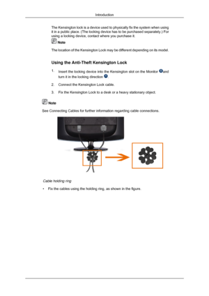 Page 13The Kensington lock is a device used to physically fix the system when u\
sing
it in a public place. (The locking device has to be purchased separatel\
y.) For
using a locking device, contact where you purchase it.
 Note
The location of the Kensington Lock may be different depending on its mo\
del.
Using the Anti-Theft Kensington Lock
1. Insert the locking device into the Kensington slot on the Monitor  and
turn it in the locking direction  .
2. Connect the Kensington Lock cable.
3.
Fix the Kensington...