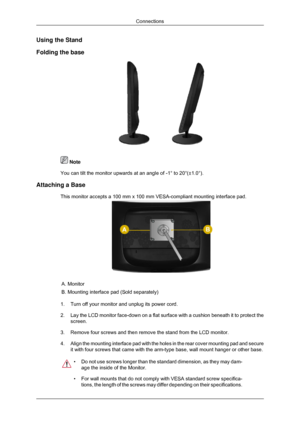 Page 15Using the Stand
Folding the base
 Note
You can tilt the monitor upwards at an angle of -1° to 20°(±1.\
0°).
Attaching a Base This monitor accepts a 100 mm x 100 mm VESA-compliant mounting interface\
 pad. A. Monitor
B. Mounting interface pad (Sold separately)
1. Turn off your monitor and unplug its power cord.
2. Lay the LCD monitor face-down on a flat surface with a cushion beneath i\
t to protect the
screen.
3. Remove four screws and then remove the stand from the LCD monitor.
4. Align the mounting...